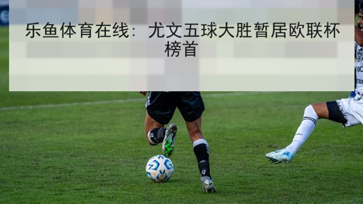 乐鱼体育在线: 尤文五球大胜暂居欧联杯榜首