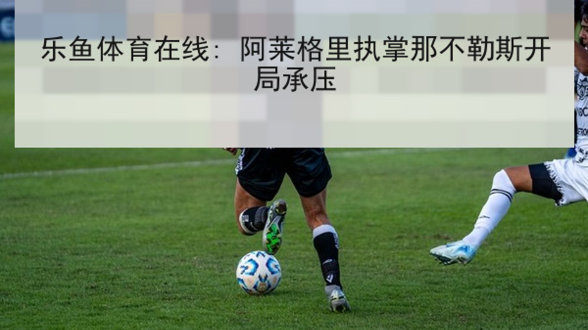 乐鱼体育在线: 阿莱格里执掌那不勒斯开局承压