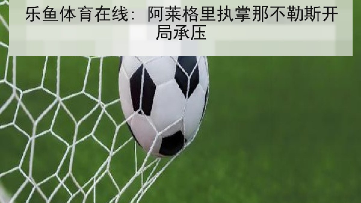 乐鱼体育在线: 阿莱格里执掌那不勒斯开局承压